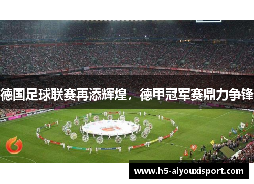 德国足球联赛再添辉煌，德甲冠军赛鼎力争锋
